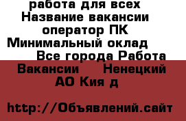 работа для всех › Название вакансии ­ оператор ПК › Минимальный оклад ­ 15 000 - Все города Работа » Вакансии   . Ненецкий АО,Кия д.